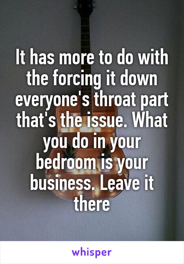 It has more to do with the forcing it down everyone's throat part that's the issue. What you do in your bedroom is your business. Leave it there