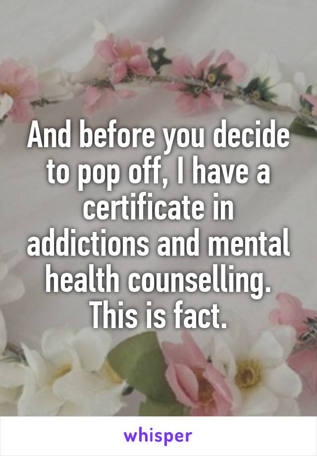 And before you decide to pop off, I have a certificate in addictions and mental health counselling. This is fact.
