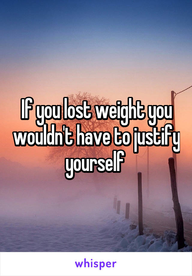 If you lost weight you wouldn't have to justify yourself 