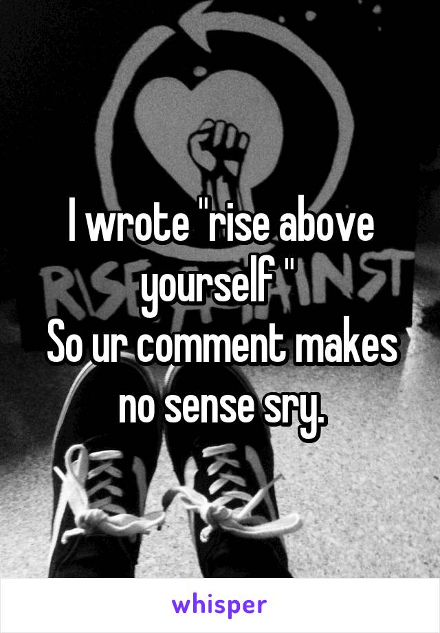 I wrote "rise above yourself " 
So ur comment makes no sense sry.