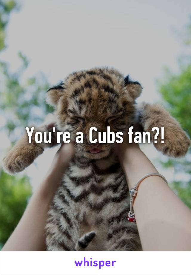 You're a Cubs fan?!