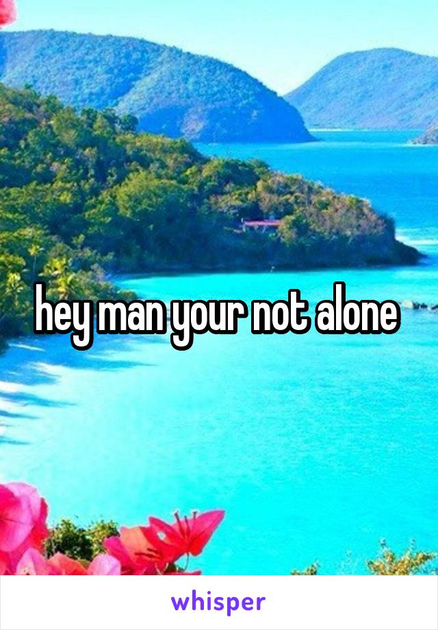 hey man your not alone 
