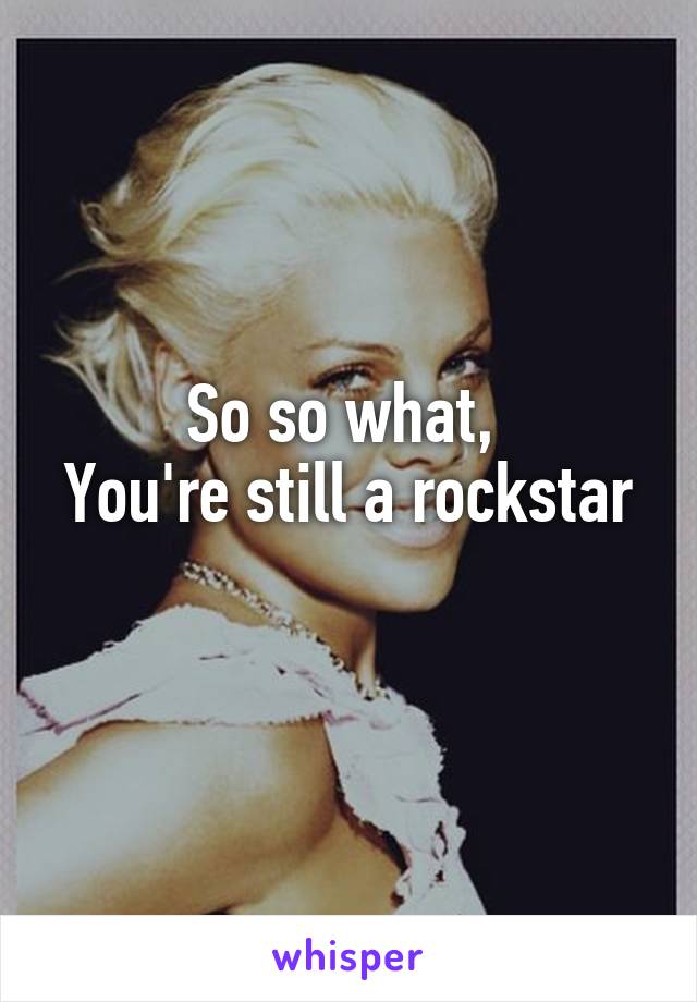 So so what, 
You're still a rockstar  