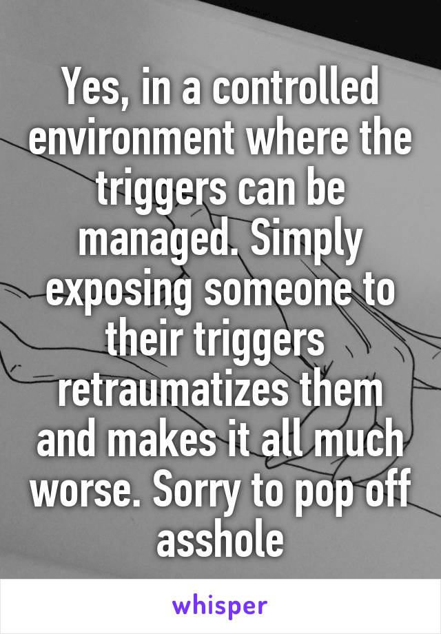 Yes, in a controlled environment where the triggers can be managed. Simply exposing someone to their triggers  retraumatizes them and makes it all much worse. Sorry to pop off asshole
