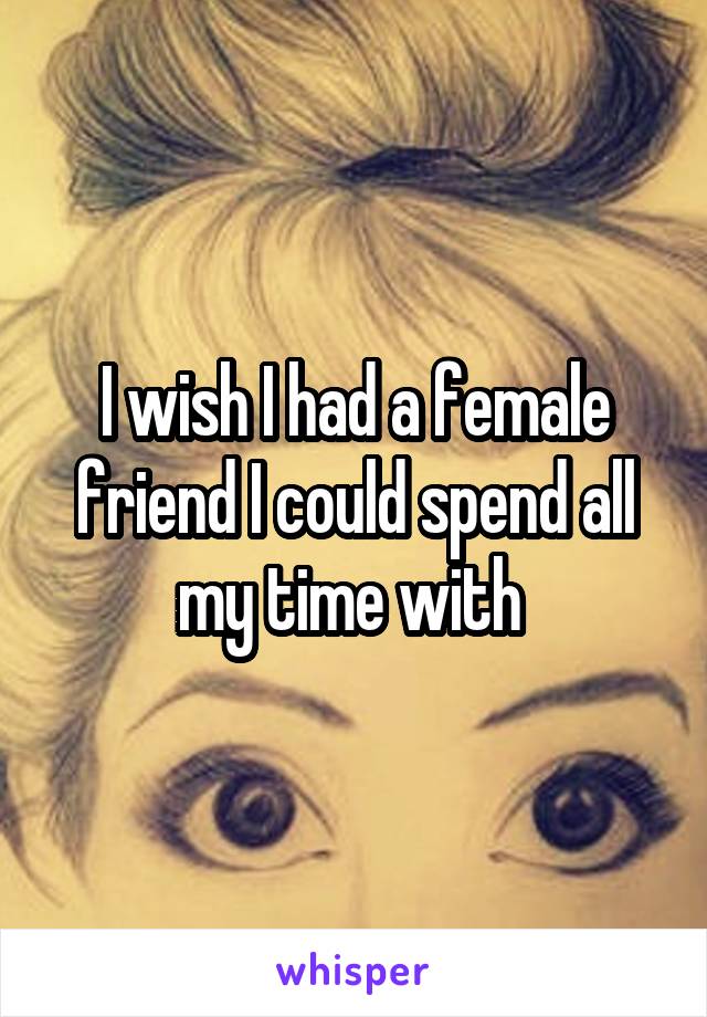 I wish I had a female friend I could spend all my time with 