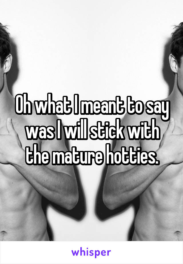 Oh what I meant to say was I will stick with the mature hotties.