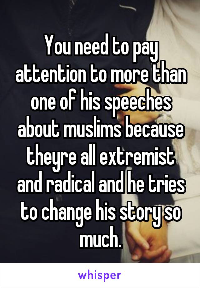 You need to pay attention to more than one of his speeches about muslims because theyre all extremist and radical and he tries to change his story so much.