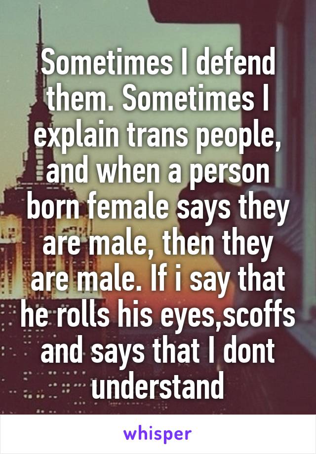 Sometimes I defend them. Sometimes I explain trans people, and when a person born female says they are male, then they are male. If i say that he rolls his eyes,scoffs and says that I dont understand