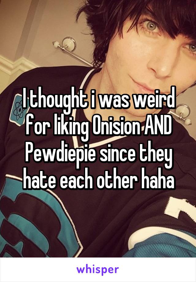 I thought i was weird for liking Onision AND Pewdiepie since they hate each other haha