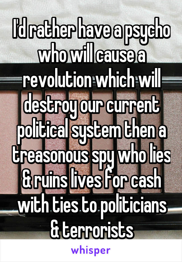 I'd rather have a psycho who will cause a revolution which will destroy our current political system then a treasonous spy who lies & ruins lives for cash with ties to politicians & terrorists