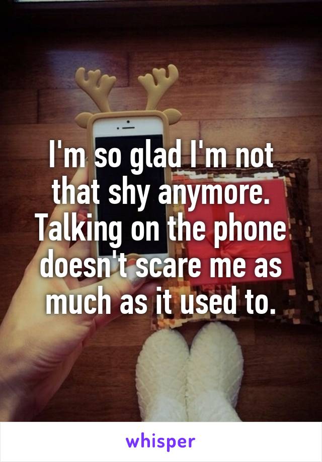 I'm so glad I'm not that shy anymore. Talking on the phone doesn't scare me as much as it used to.