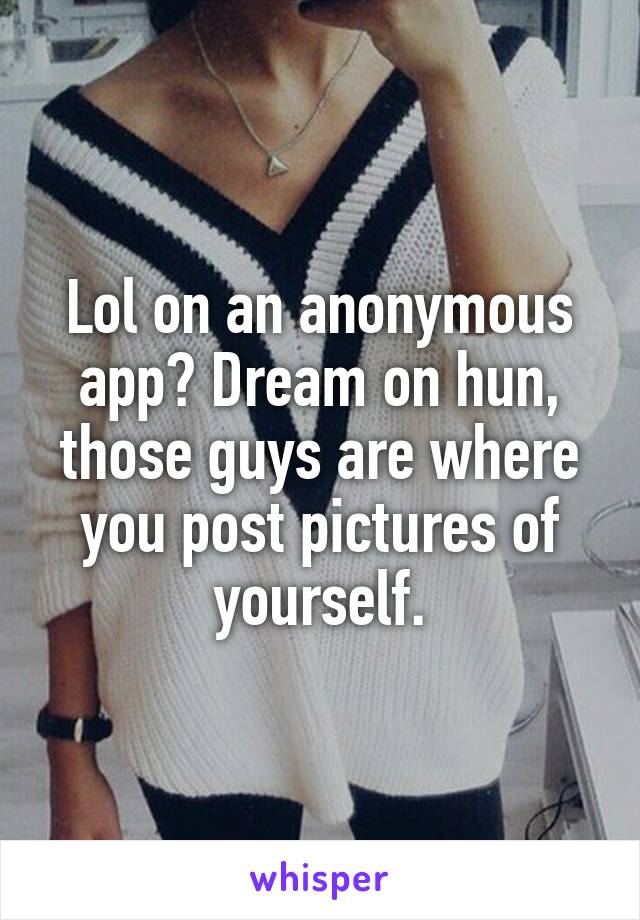 Lol on an anonymous app? Dream on hun, those guys are where you post pictures of yourself.
