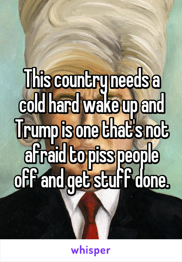 This country needs a cold hard wake up and Trump is one that's not afraid to piss people off and get stuff done.