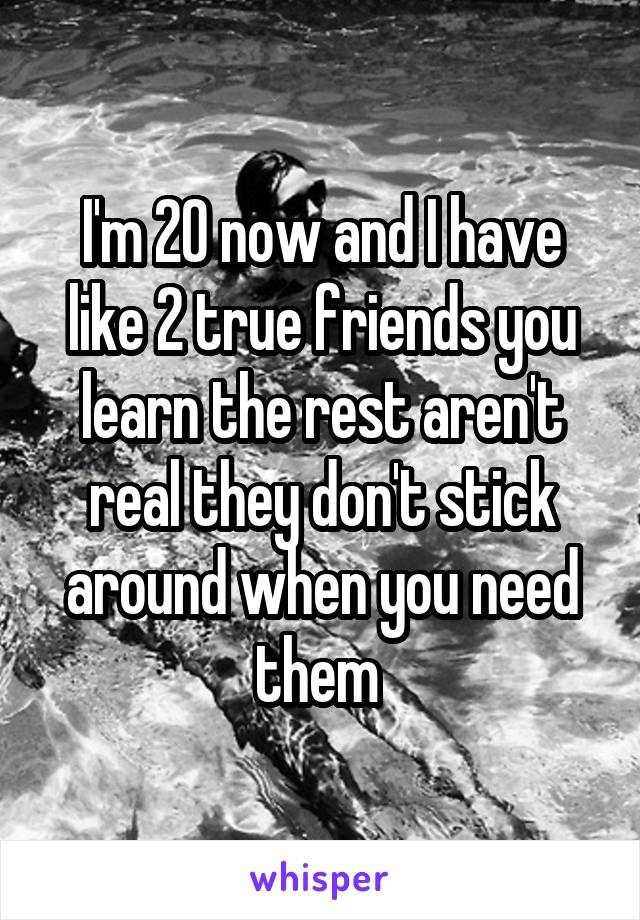 I'm 20 now and I have like 2 true friends you learn the rest aren't real they don't stick around when you need them 