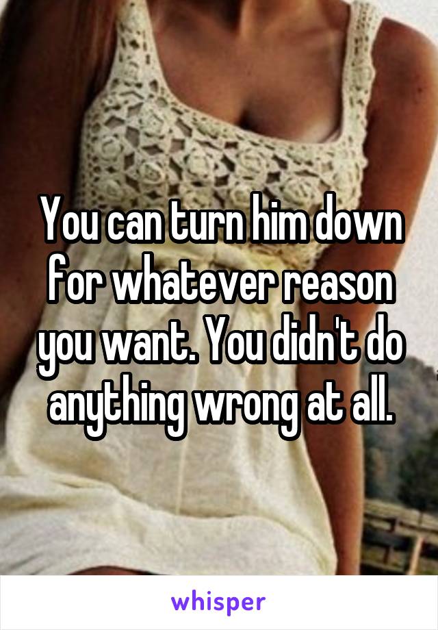 You can turn him down for whatever reason you want. You didn't do anything wrong at all.