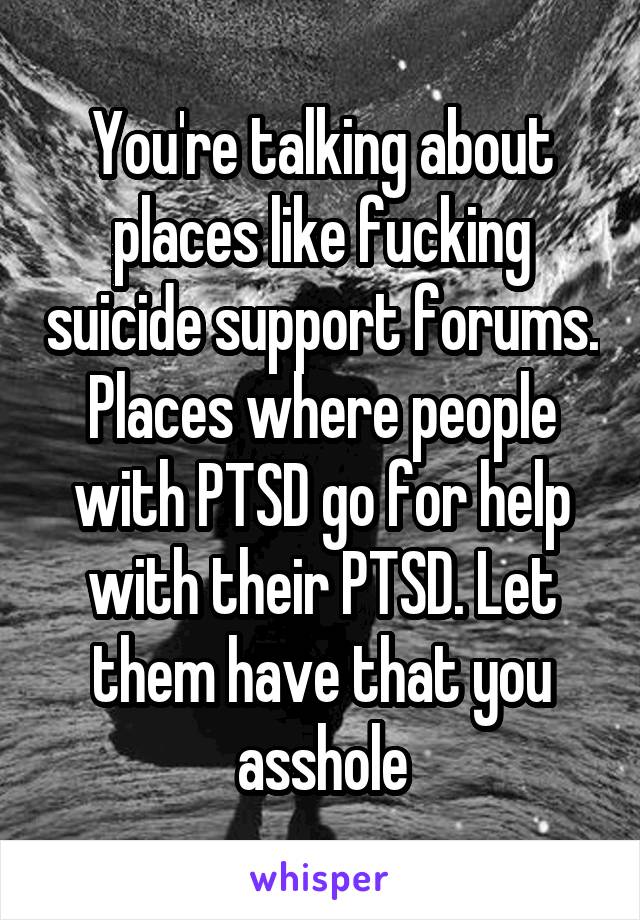 You're talking about places like fucking suicide support forums. Places where people with PTSD go for help with their PTSD. Let them have that you asshole