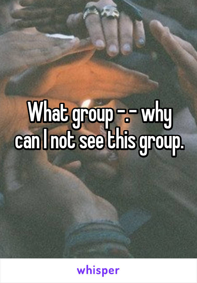 What group -.- why can I not see this group. 