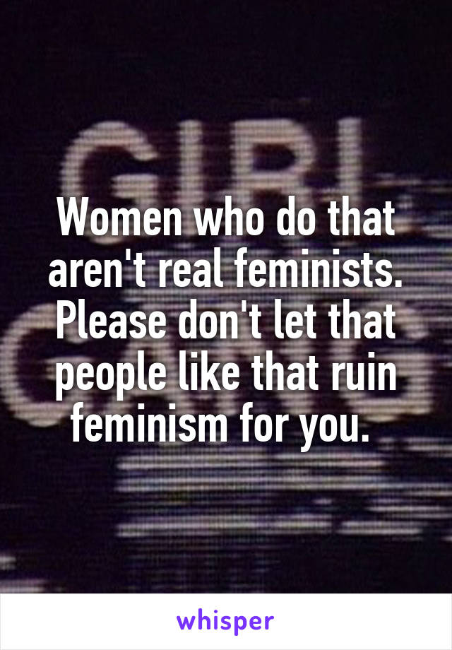 Women who do that aren't real feminists. Please don't let that people like that ruin feminism for you. 