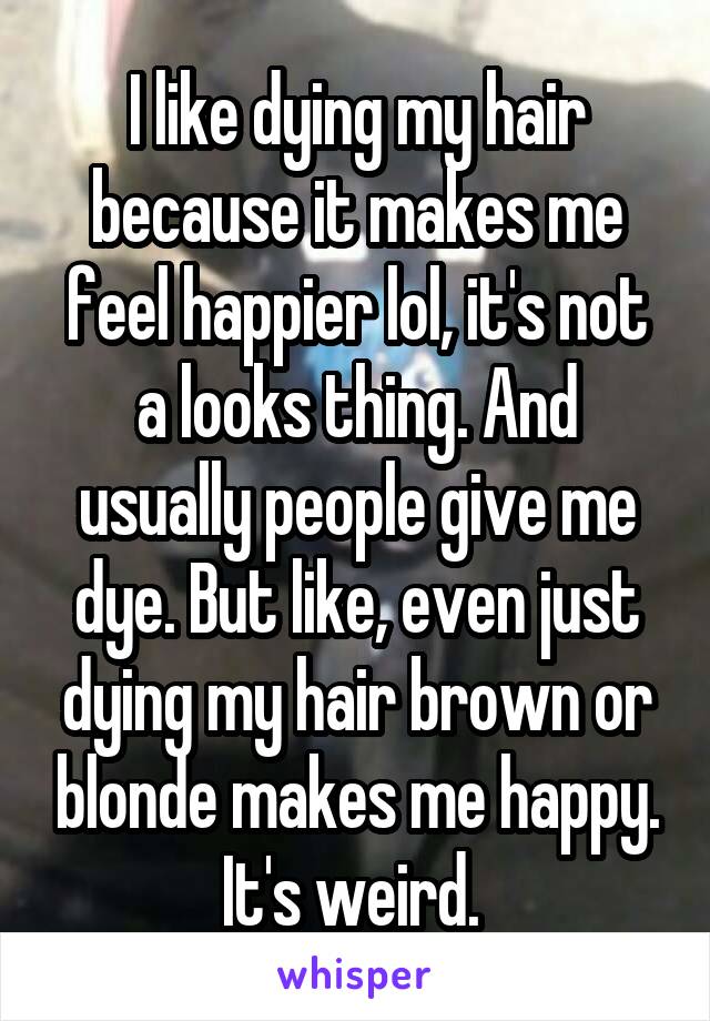 I like dying my hair because it makes me feel happier lol, it's not a looks thing. And usually people give me dye. But like, even just dying my hair brown or blonde makes me happy. It's weird. 
