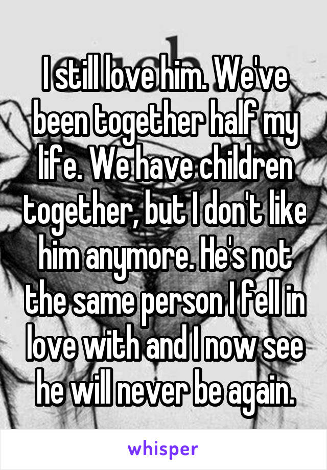 I still love him. We've been together half my life. We have children together, but I don't like him anymore. He's not the same person I fell in love with and I now see he will never be again.