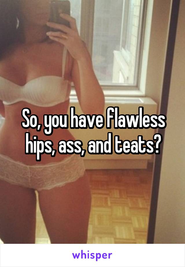 So, you have flawless hips, ass, and teats?