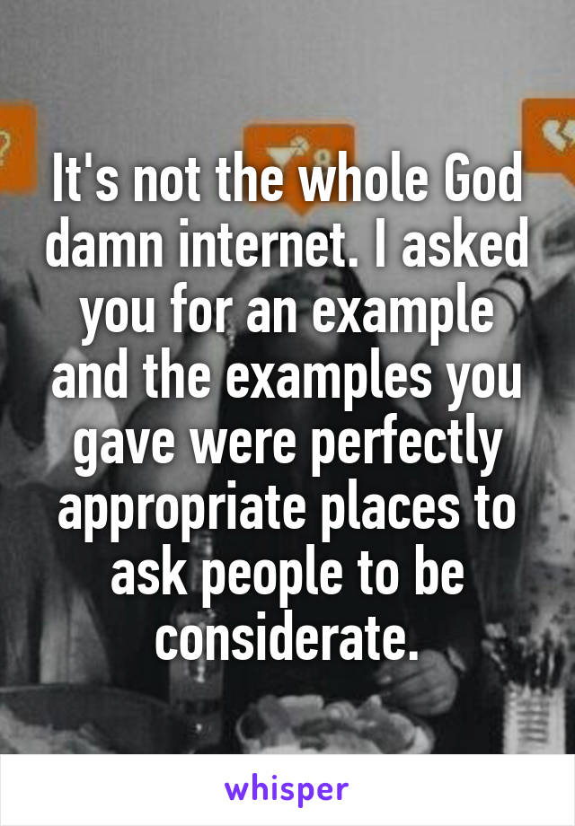 It's not the whole God damn internet. I asked you for an example and the examples you gave were perfectly appropriate places to ask people to be considerate.