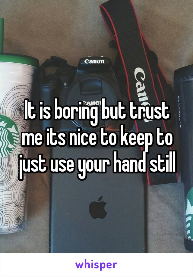 It is boring but trust me its nice to keep to just use your hand still