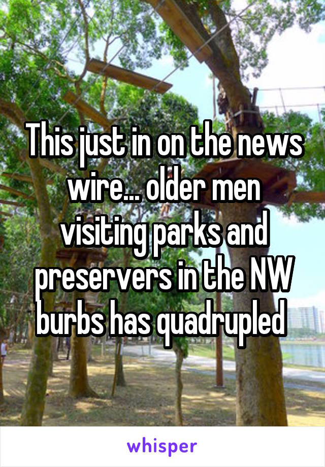 This just in on the news wire... older men visiting parks and preservers in the NW burbs has quadrupled 