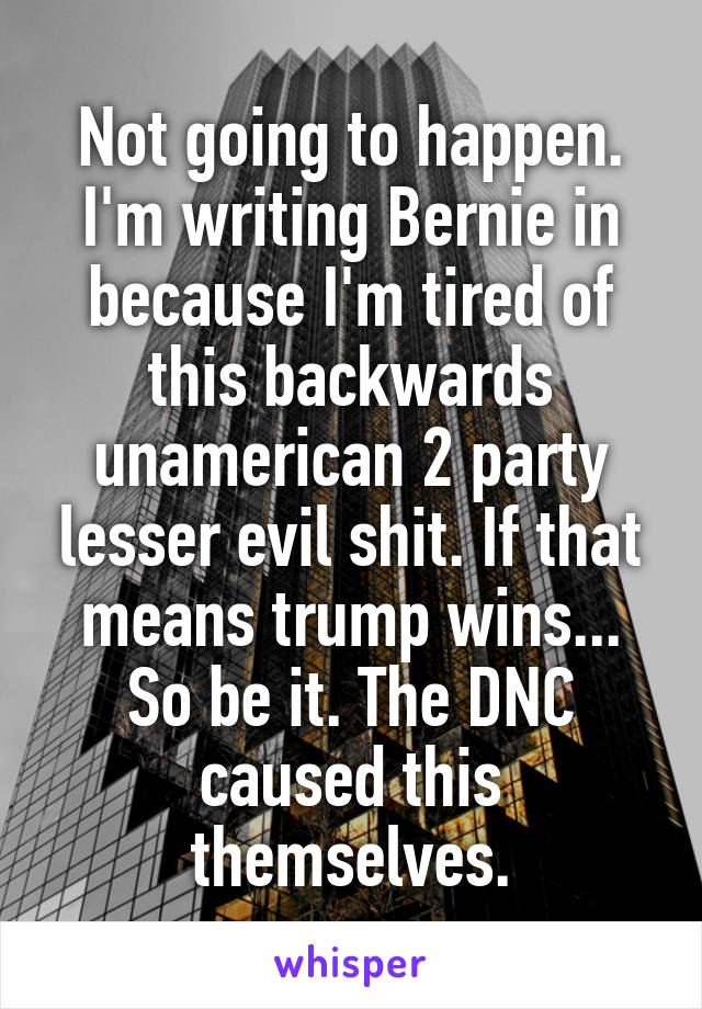 Not going to happen. I'm writing Bernie in because I'm tired of this backwards unamerican 2 party lesser evil shit. If that means trump wins...
So be it. The DNC caused this themselves.