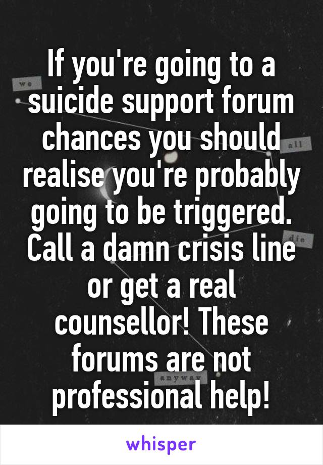 If you're going to a suicide support forum chances you should realise you're probably going to be triggered. Call a damn crisis line or get a real counsellor! These forums are not professional help!