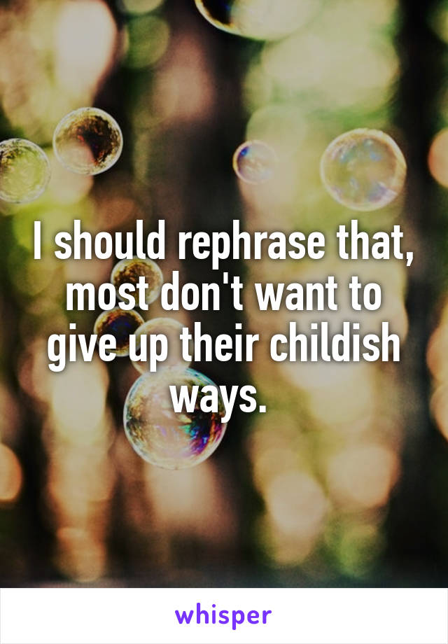 I should rephrase that, most don't want to give up their childish ways. 