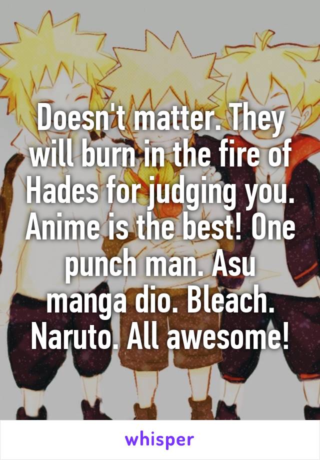 Doesn't matter. They will burn in the fire of Hades for judging you. Anime is the best! One punch man. Asu manga dio. Bleach. Naruto. All awesome!