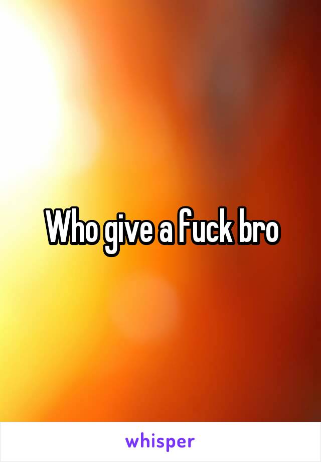 Who give a fuck bro
