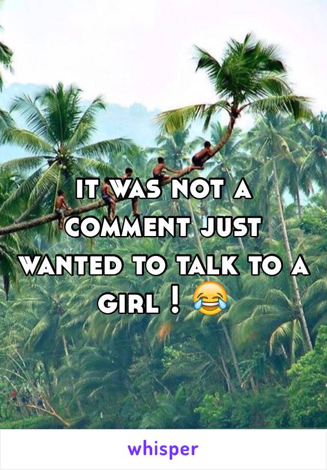 it was not a comment just wanted to talk to a girl ! 😂