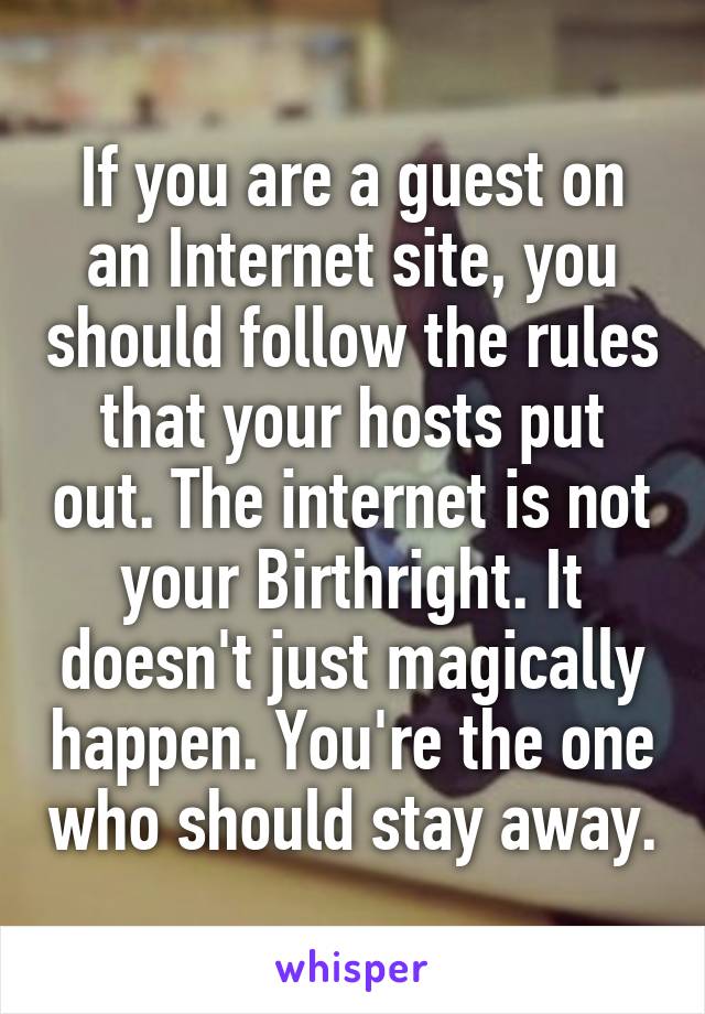 If you are a guest on an Internet site, you should follow the rules that your hosts put out. The internet is not your Birthright. It doesn't just magically happen. You're the one who should stay away.