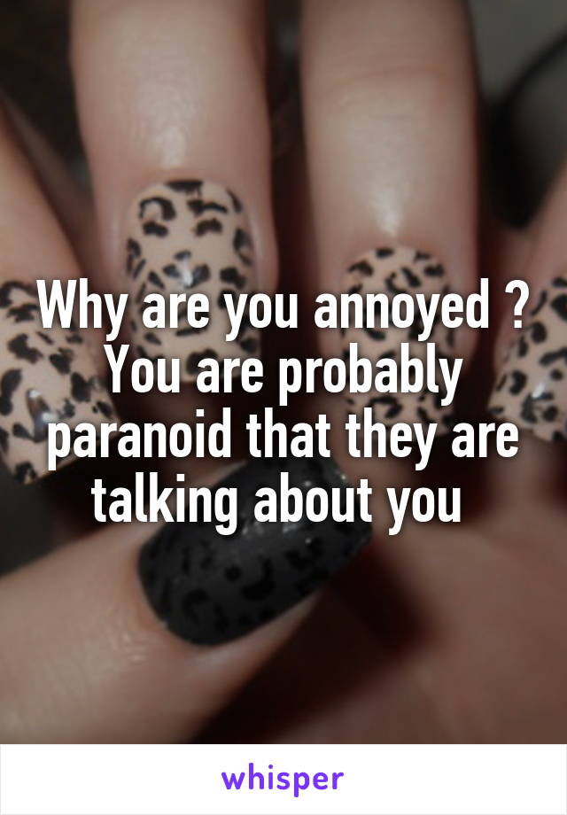 Why are you annoyed ? You are probably paranoid that they are talking about you 