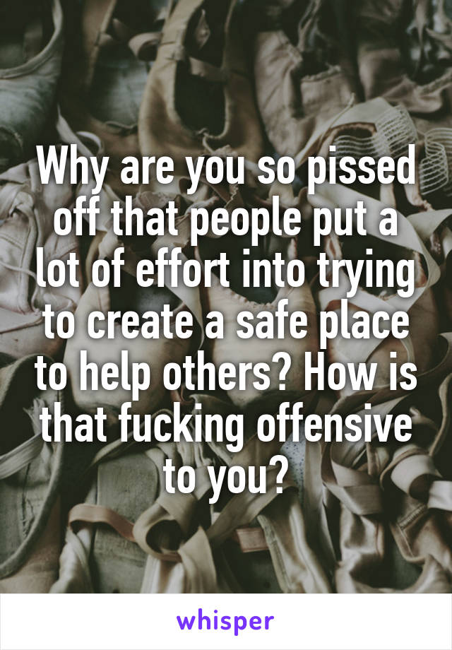 Why are you so pissed off that people put a lot of effort into trying to create a safe place to help others? How is that fucking offensive to you?