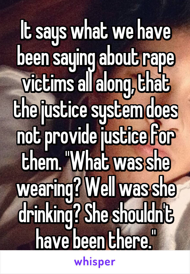 It says what we have been saying about rape victims all along, that the justice system does not provide justice for them. "What was she wearing? Well was she drinking? She shouldn't have been there."