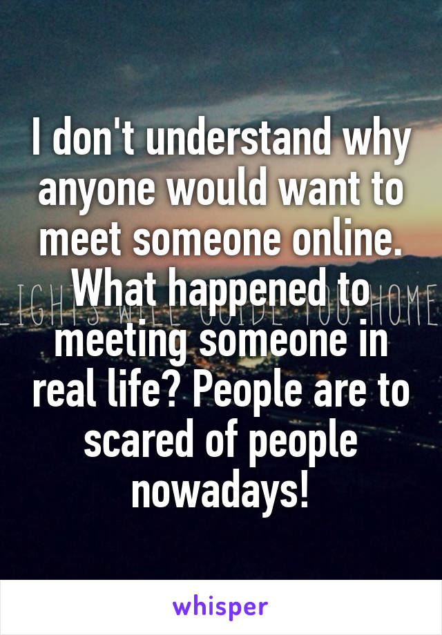 I don't understand why anyone would want to meet someone online. What happened to meeting someone in real life? People are to scared of people nowadays!