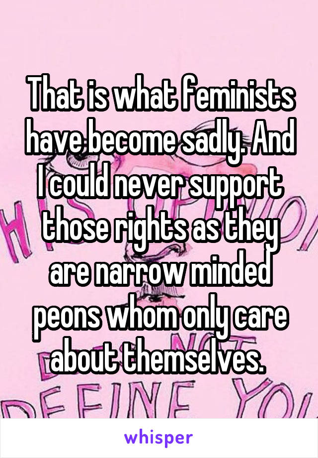 That is what feminists have become sadly. And I could never support those rights as they are narrow minded peons whom only care about themselves. 