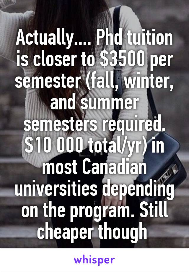 Actually.... Phd tuition is closer to $3500 per semester (fall, winter, and summer semesters required. $10 000 total/yr) in most Canadian universities depending on the program. Still cheaper though 
