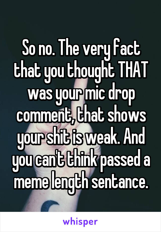 So no. The very fact that you thought THAT was your mic drop comment, that shows your shit is weak. And you can't think passed a meme length sentance.