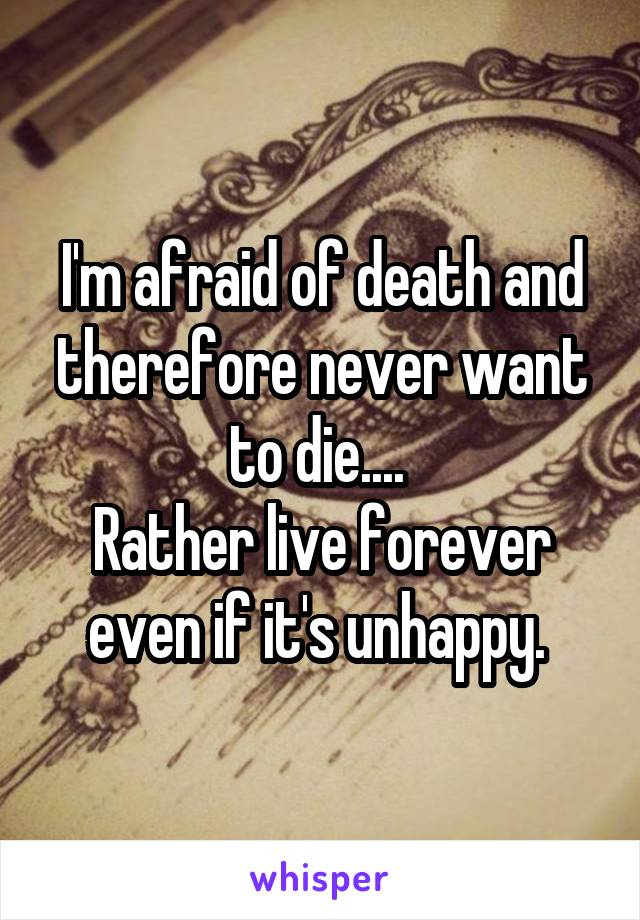 I'm afraid of death and therefore never want to die.... 
Rather live forever even if it's unhappy. 