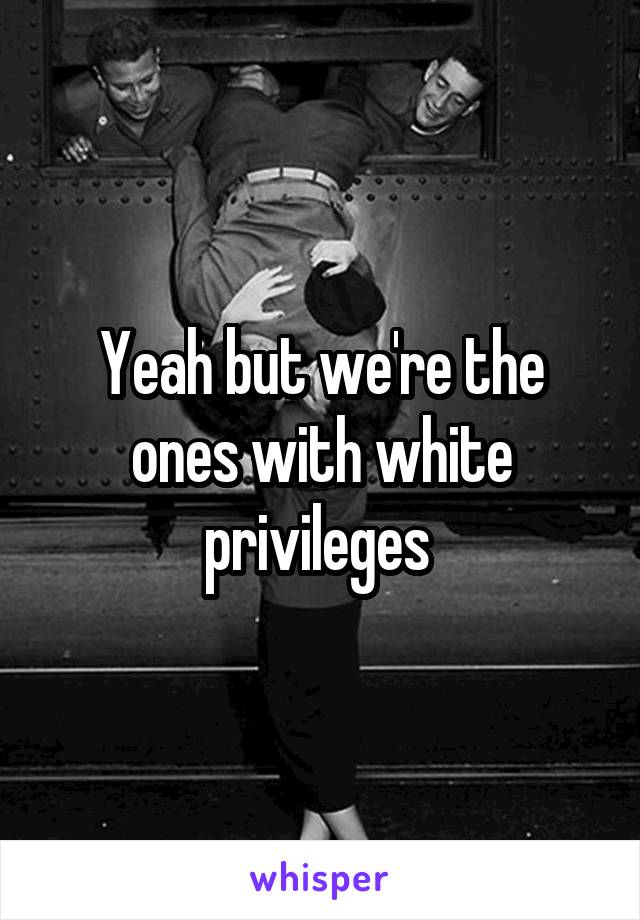 Yeah but we're the ones with white privileges 