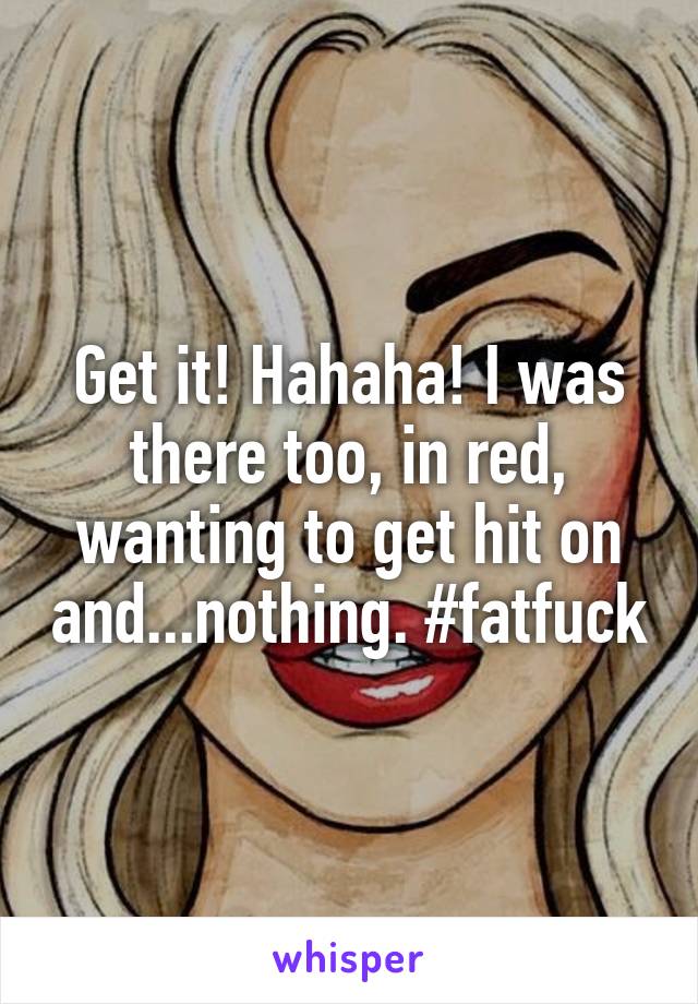 Get it! Hahaha! I was there too, in red, wanting to get hit on and...nothing. #fatfuck