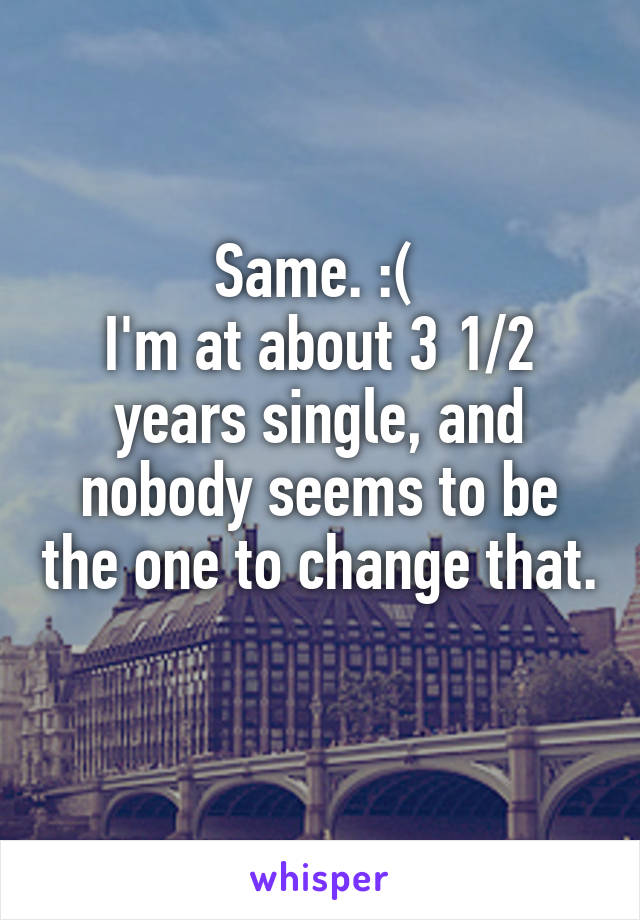 Same. :( 
I'm at about 3 1/2 years single, and nobody seems to be the one to change that. 