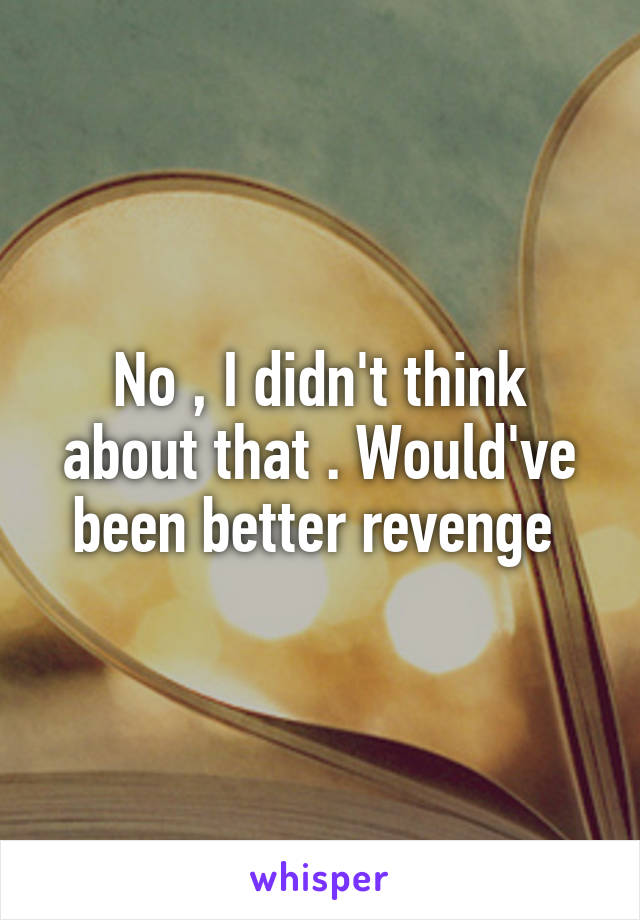 No , I didn't think about that . Would've been better revenge 