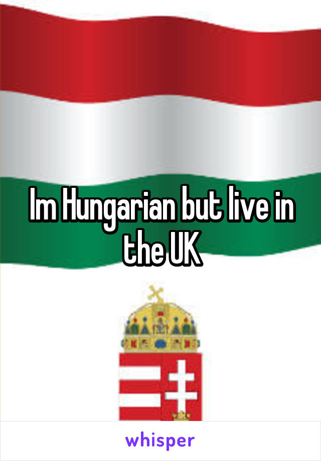Im Hungarian but live in the UK