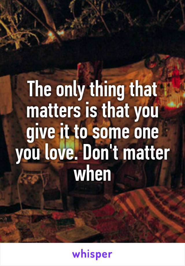 The only thing that matters is that you give it to some one you love. Don't matter when