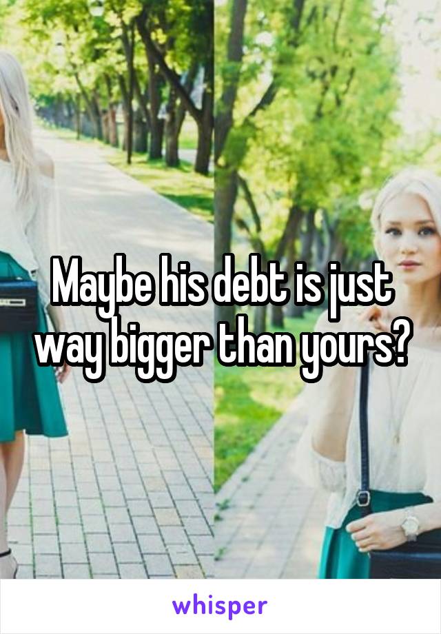 Maybe his debt is just way bigger than yours?